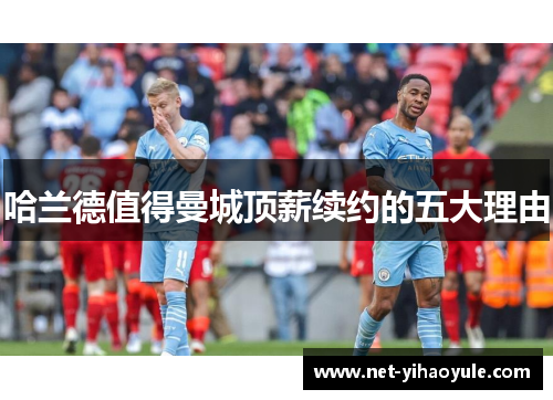 哈兰德值得曼城顶薪续约的五大理由