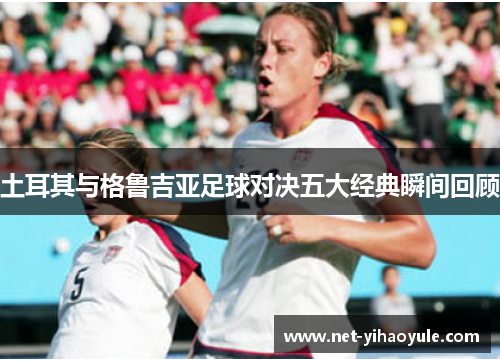 土耳其与格鲁吉亚足球对决五大经典瞬间回顾